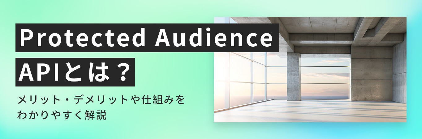 Protected Audience APIとは？メリット・デメリットや仕組みをわかりやすく解説